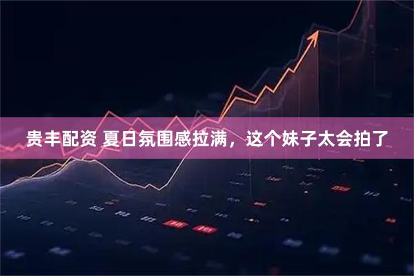 贵丰配资 夏日氛围感拉满，这个妹子太会拍了