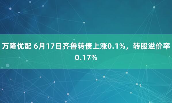 万隆优配 6月17日齐鲁转债上涨0.1%，转股溢价率0.17%