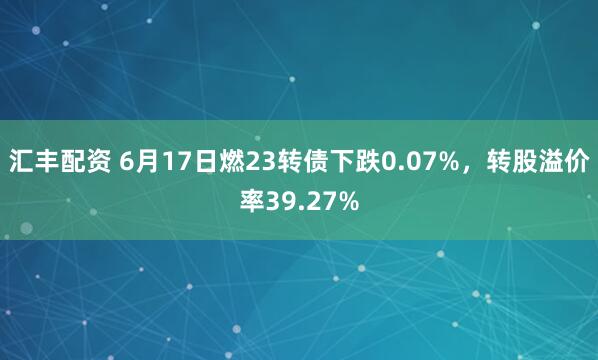 汇丰配资 6月17日燃23转债下跌0.07%，转股溢价率39.27%