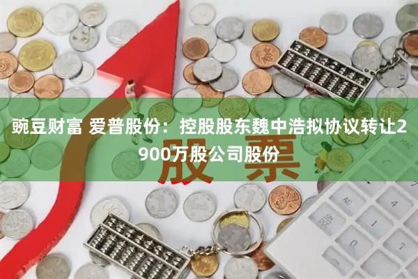豌豆财富 爱普股份:控股股东魏中浩拟协议转让2900万股公司股份