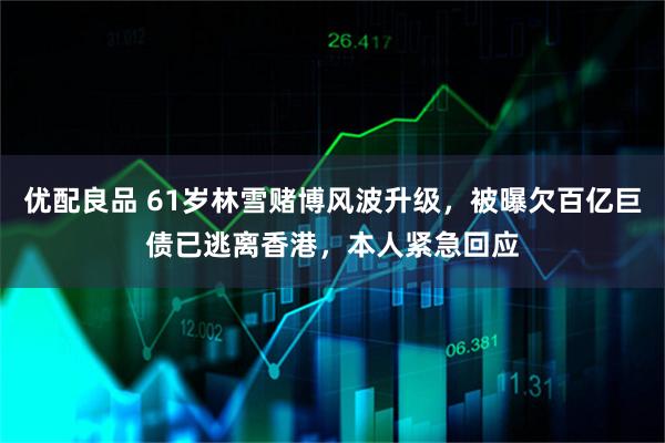 优配良品 61岁林雪赌博风波升级，被曝欠百亿巨债已逃离香港，本人紧急回应