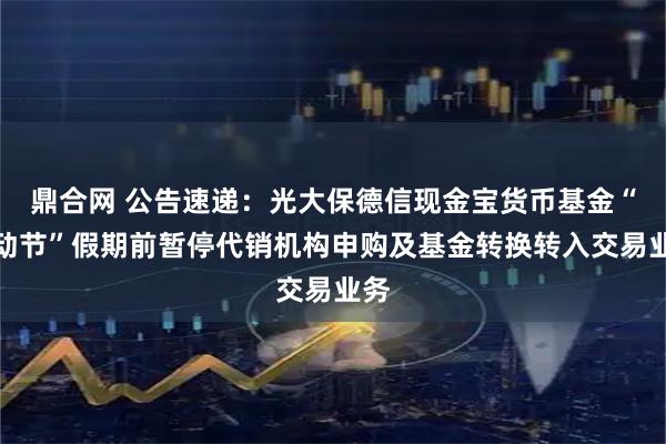 鼎合网 公告速递：光大保德信现金宝货币基金“劳动节”假期前暂停代销机构申购及基金转换转入交易业务