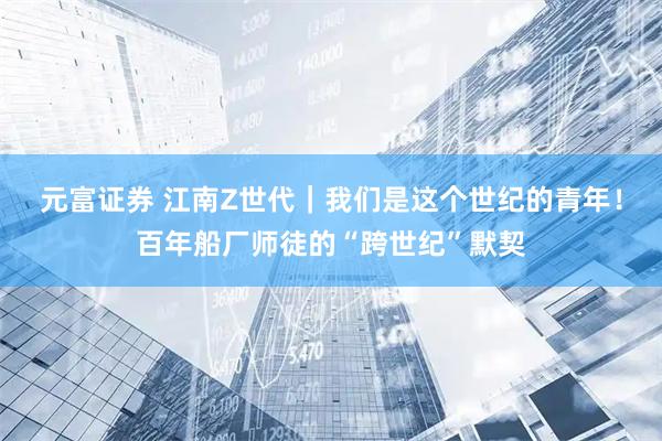 元富证券 江南Z世代|我们是这个世纪的青年!百年船厂师徒的“跨世纪”默契