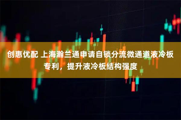 创惠优配 上海瀚兰通申请自锁分流微通道液冷板专利，提升液冷板结构强度