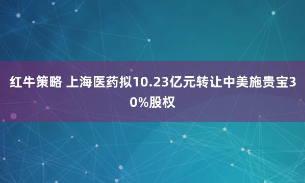 红牛策略 上海医药拟10.23亿元转让中美施贵宝30%股权