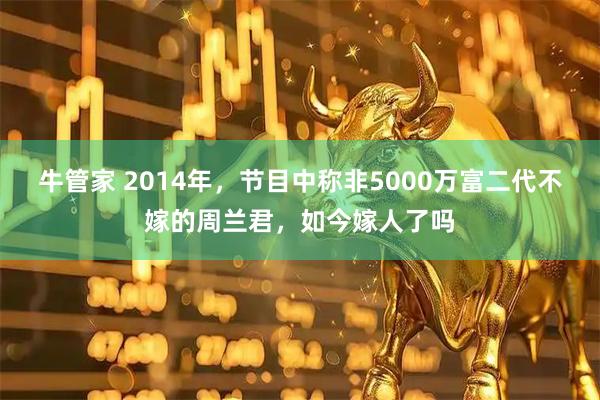 牛管家 2014年，节目中称非5000万富二代不嫁的周兰君，如今嫁人了吗