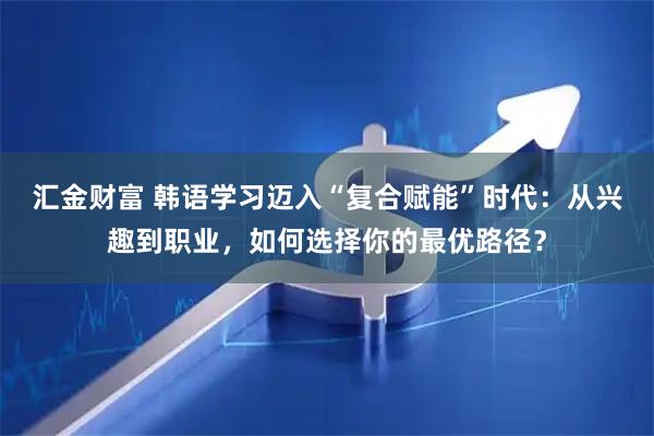 汇金财富 韩语学习迈入“复合赋能”时代：从兴趣到职业，如何选择你的最优路径？