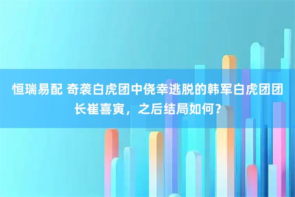 恒瑞易配 奇袭白虎团中侥幸逃脱的韩军白虎团团长崔喜寅,之后结局如何?