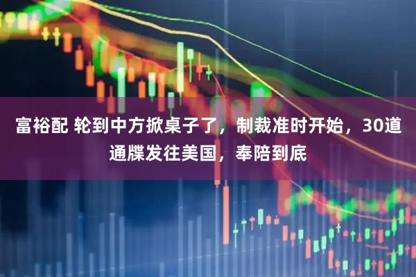 富裕配 轮到中方掀桌子了，制裁准时开始，30道通牒发往美国，奉陪到底