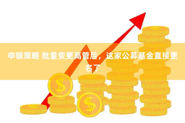 申银策略 批量变更高管后,这家公募基金直接更名了