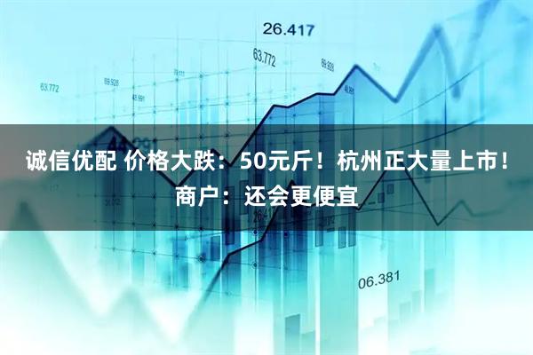 诚信优配 价格大跌：50元斤！杭州正大量上市！商户：还会更便宜
