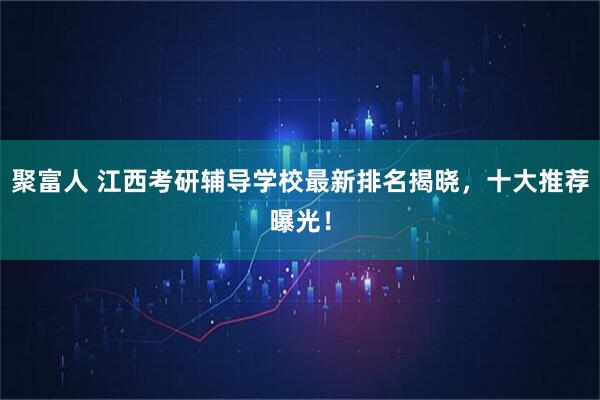 聚富人 江西考研辅导学校最新排名揭晓，十大推荐曝光！