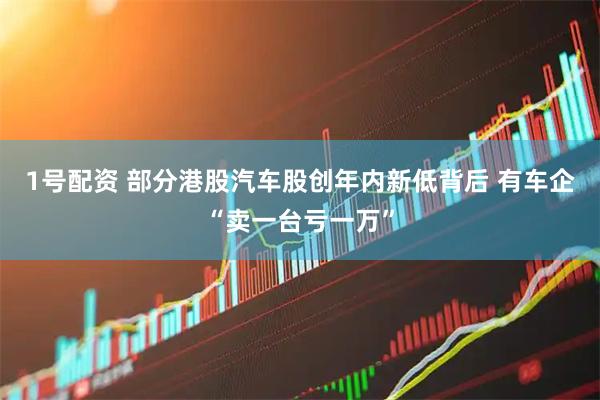 1号配资 部分港股汽车股创年内新低背后 有车企“卖一台亏一万”